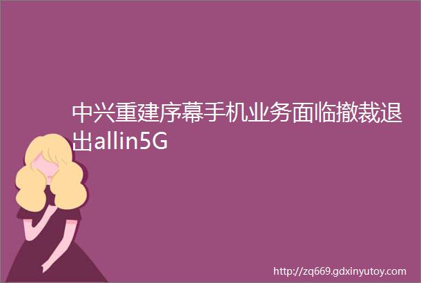 中兴重建序幕手机业务面临撤裁退出allin5G